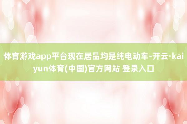 体育游戏app平台现在居品均是纯电动车-开云·kaiyun体