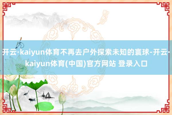 开云·kaiyun体育不再去户外探索未知的寰球-开云·kai