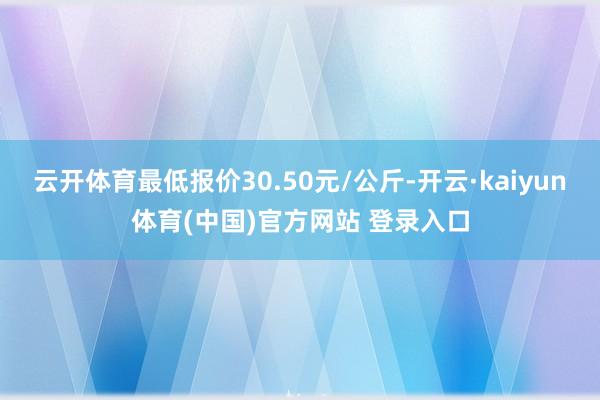 云开体育最低报价30.50元/公斤-开云·kaiyun体育(