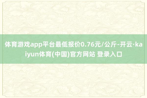 体育游戏app平台最低报价0.76元/公斤-开云·kaiyu