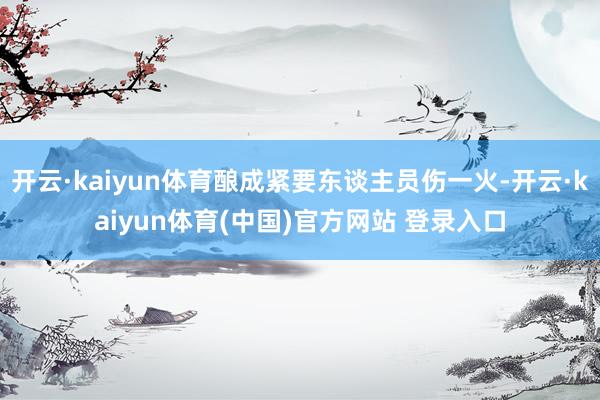 开云·kaiyun体育酿成紧要东谈主员伤一火-开云·kaiy