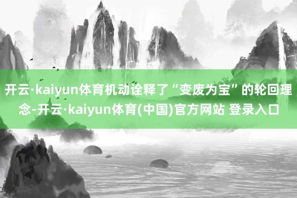 开云·kaiyun体育机动诠释了“变废为宝”的轮回理念-开云